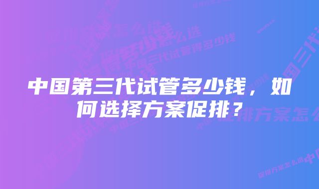 中国第三代试管多少钱，如何选择方案促排？