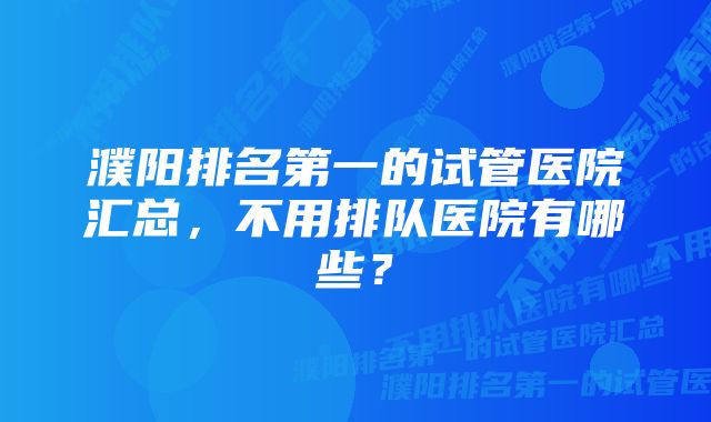 濮阳排名第一的试管医院汇总，不用排队医院有哪些？