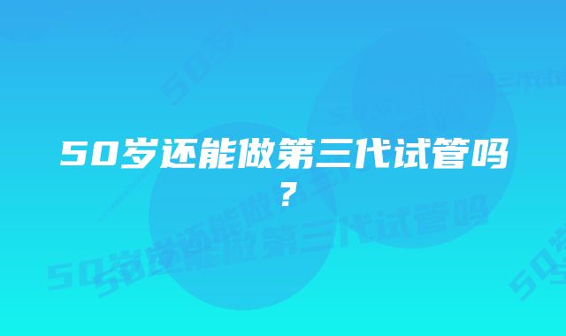 50岁还能做第三代试管吗？