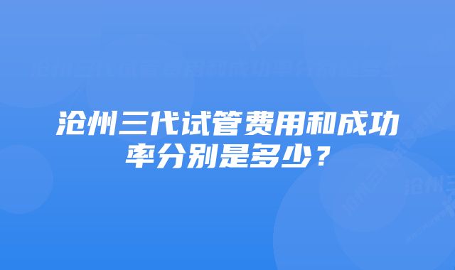 沧州三代试管费用和成功率分别是多少？