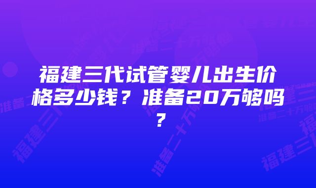 福建三代试管婴儿出生价格多少钱？准备20万够吗？