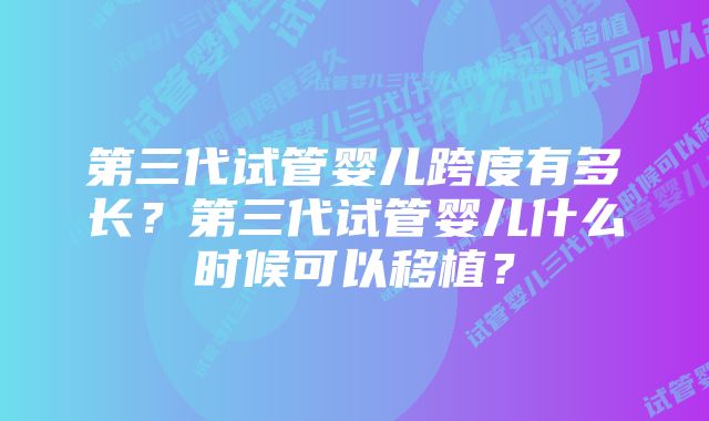 第三代试管婴儿跨度有多长？第三代试管婴儿什么时候可以移植？