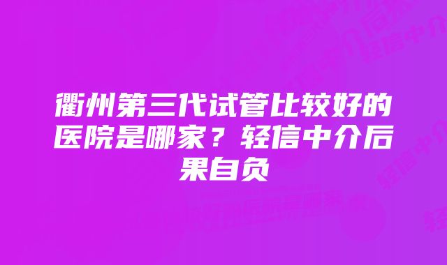 衢州第三代试管比较好的医院是哪家？轻信中介后果自负