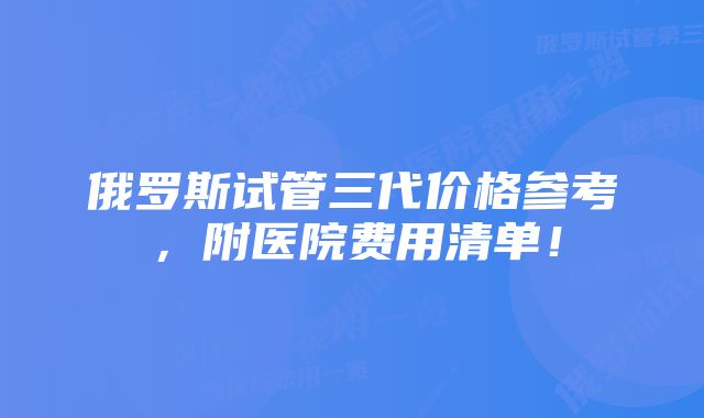 俄罗斯试管三代价格参考，附医院费用清单！