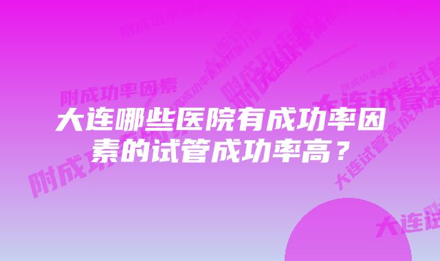 大连哪些医院有成功率因素的试管成功率高？