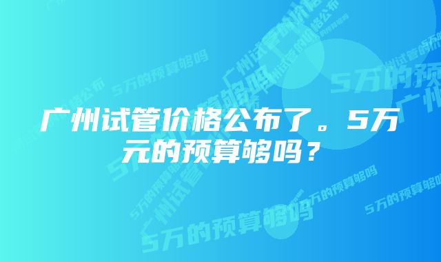 广州试管价格公布了。5万元的预算够吗？