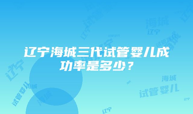 辽宁海城三代试管婴儿成功率是多少？