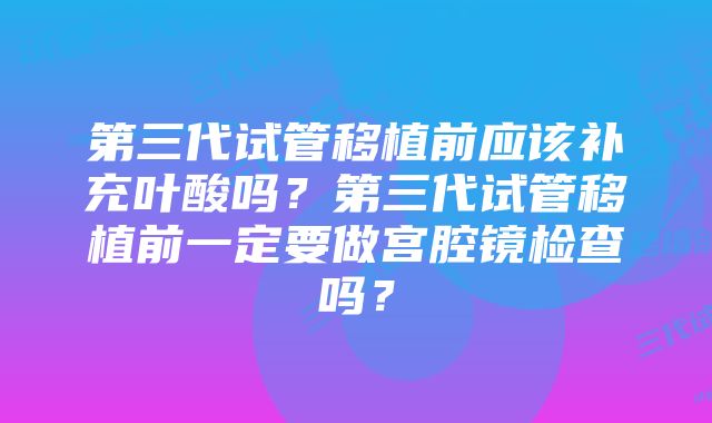 第三代试管移植前应该补充叶酸吗？第三代试管移植前一定要做宫腔镜检查吗？