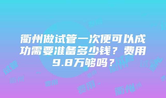 衢州做试管一次便可以成功需要准备多少钱？费用9.8万够吗？