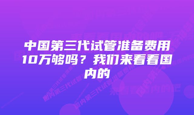 中国第三代试管准备费用10万够吗？我们来看看国内的