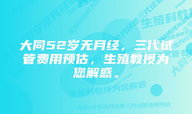 大同52岁无月经，三代试管费用预估，生殖教授为您解惑。