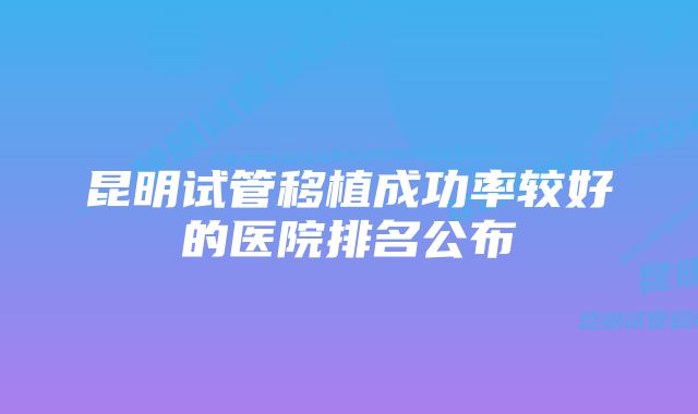 昆明试管移植成功率较好的医院排名公布