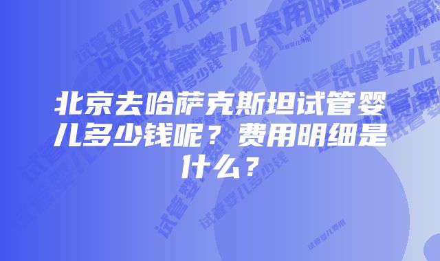 北京去哈萨克斯坦试管婴儿多少钱呢？费用明细是什么？