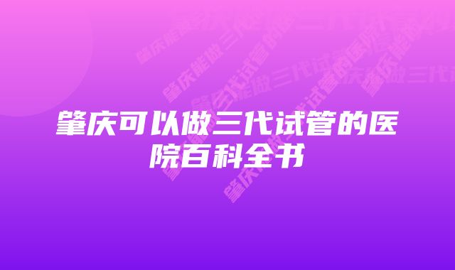 肇庆可以做三代试管的医院百科全书