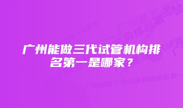 广州能做三代试管机构排名第一是哪家？