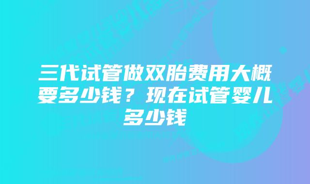 三代试管做双胎费用大概要多少钱？现在试管婴儿多少钱