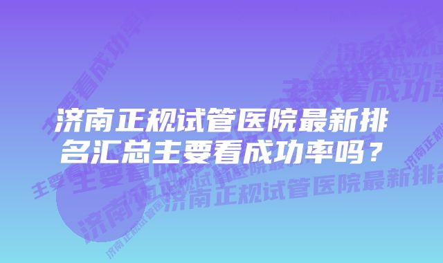 济南正规试管医院最新排名汇总主要看成功率吗？