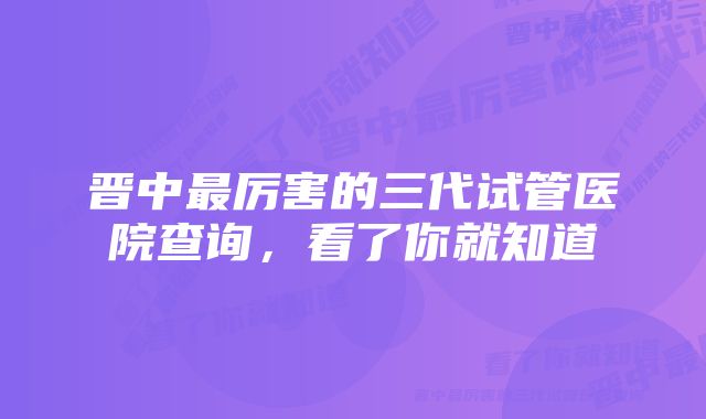 晋中最厉害的三代试管医院查询，看了你就知道