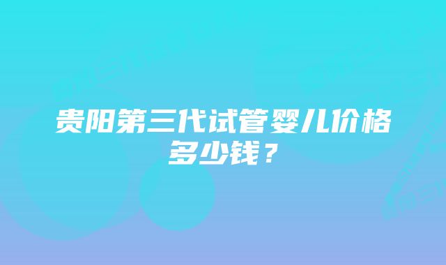 贵阳第三代试管婴儿价格多少钱？