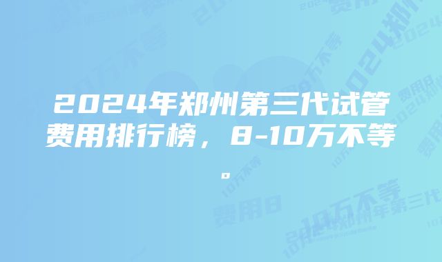 2024年郑州第三代试管费用排行榜，8-10万不等。