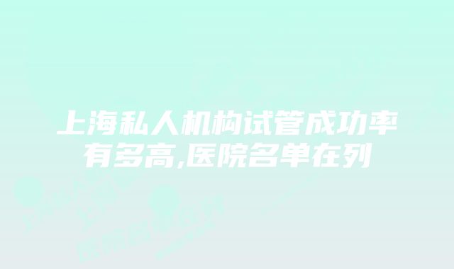 上海私人机构试管成功率有多高,医院名单在列