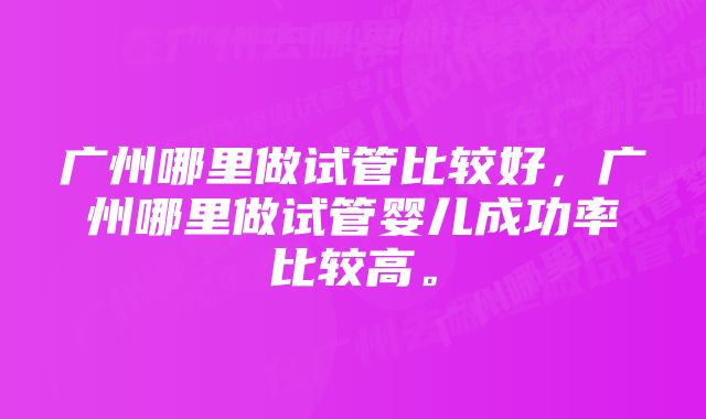 广州哪里做试管比较好，广州哪里做试管婴儿成功率比较高。