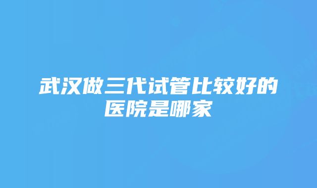 武汉做三代试管比较好的医院是哪家