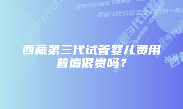 西藏第三代试管婴儿费用普遍很贵吗？