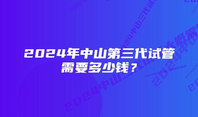 2024年中山第三代试管需要多少钱？