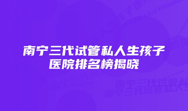 南宁三代试管私人生孩子医院排名榜揭晓