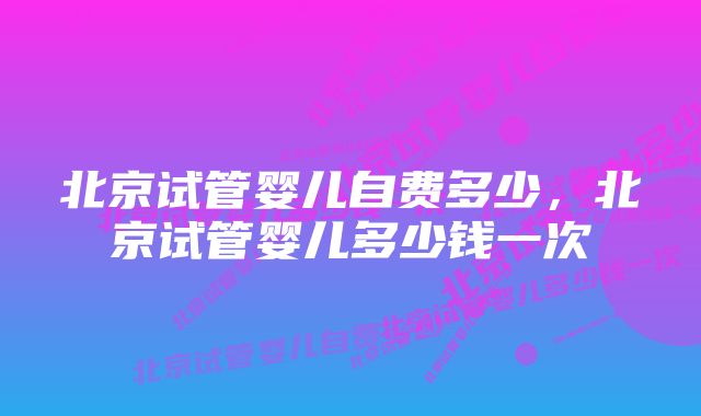 北京试管婴儿自费多少，北京试管婴儿多少钱一次