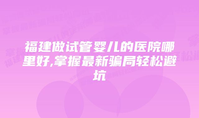 福建做试管婴儿的医院哪里好,掌握最新骗局轻松避坑