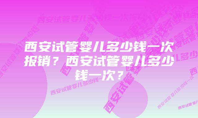 西安试管婴儿多少钱一次报销？西安试管婴儿多少钱一次？