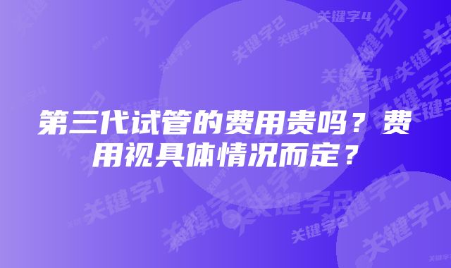 第三代试管的费用贵吗？费用视具体情况而定？