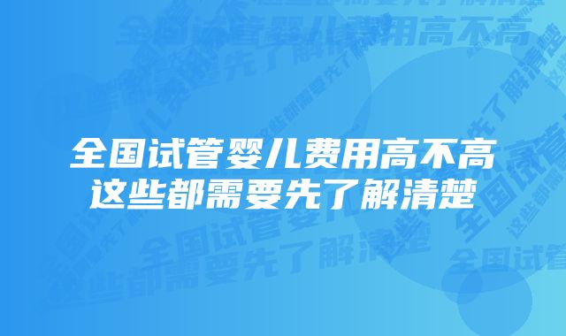 全国试管婴儿费用高不高这些都需要先了解清楚