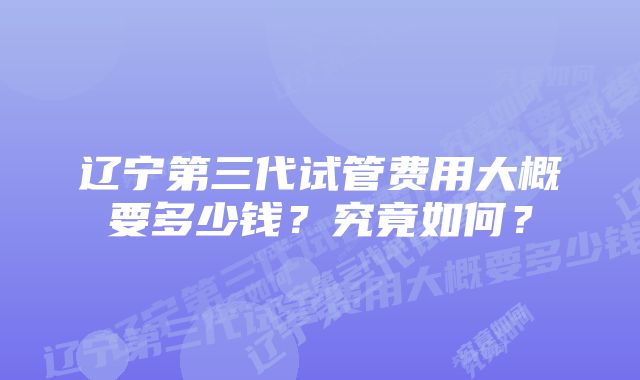 辽宁第三代试管费用大概要多少钱？究竟如何？