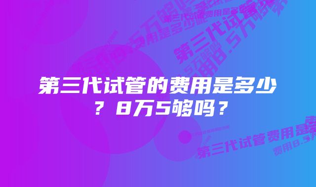 第三代试管的费用是多少？8万5够吗？