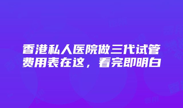 香港私人医院做三代试管费用表在这，看完即明白