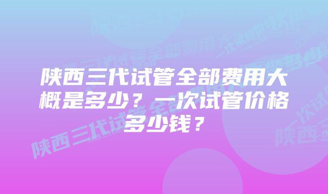 陕西三代试管全部费用大概是多少？一次试管价格多少钱？