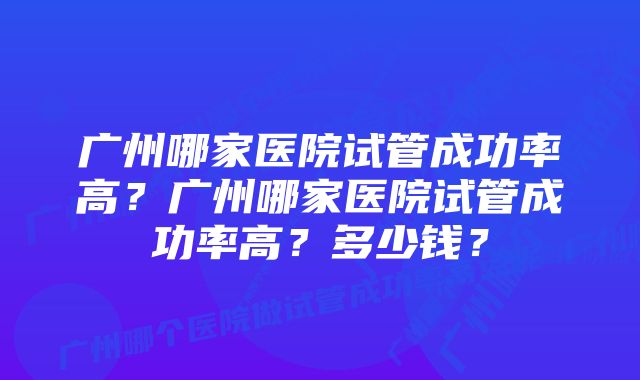 广州哪家医院试管成功率高？广州哪家医院试管成功率高？多少钱？