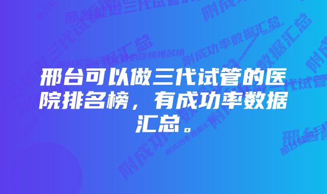 邢台可以做三代试管的医院排名榜，有成功率数据汇总。