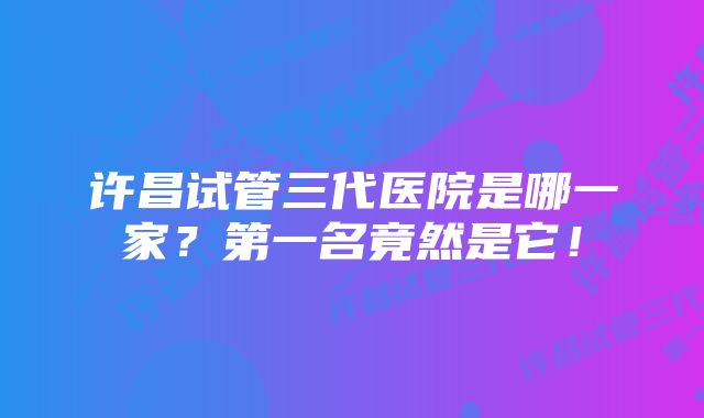 许昌试管三代医院是哪一家？第一名竟然是它！