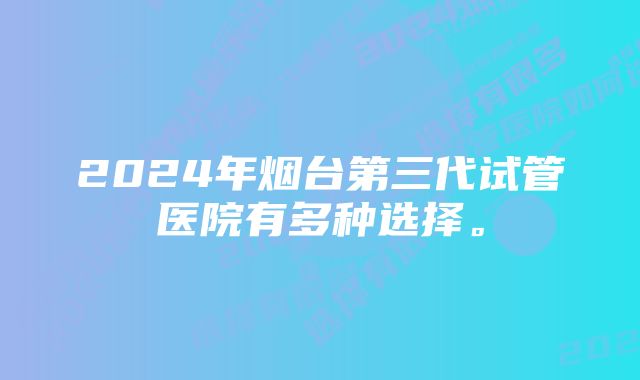 2024年烟台第三代试管医院有多种选择。