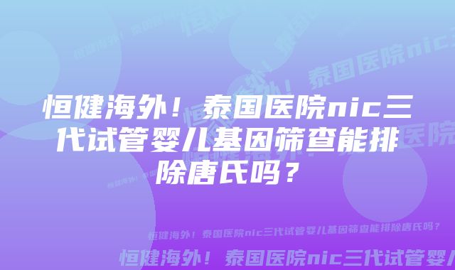 恒健海外！泰国医院nic三代试管婴儿基因筛查能排除唐氏吗？