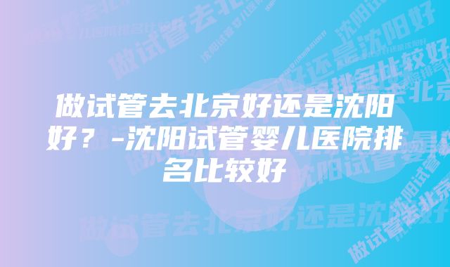 做试管去北京好还是沈阳好？-沈阳试管婴儿医院排名比较好