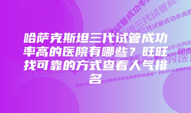 哈萨克斯坦三代试管成功率高的医院有哪些？旺旺找可靠的方式查看人气排名