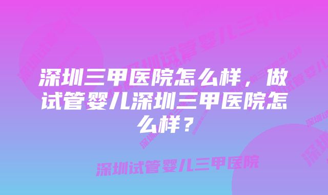 深圳三甲医院怎么样，做试管婴儿深圳三甲医院怎么样？