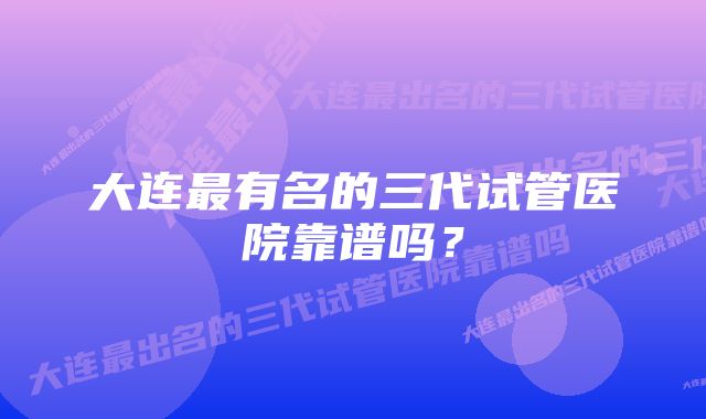 大连最有名的三代试管医院靠谱吗？