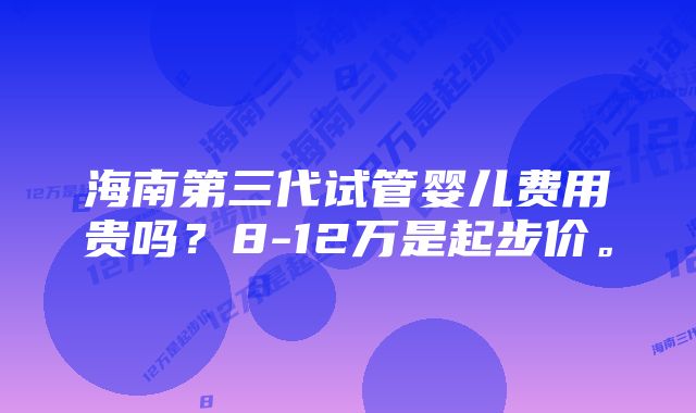 海南第三代试管婴儿费用贵吗？8-12万是起步价。