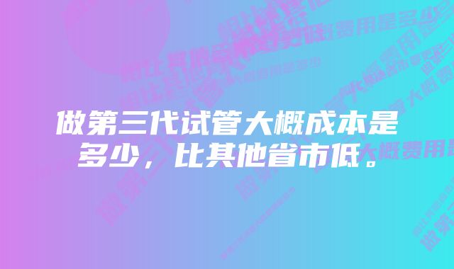 做第三代试管大概成本是多少，比其他省市低。